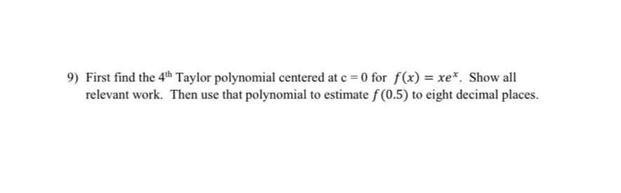 9) First find the 4th Taylor polynomial centered at c = 0 for f(x) = xe*. Show all
relevant work. Then use that polynomial to estimate f (0.5) to eight decimal places.
