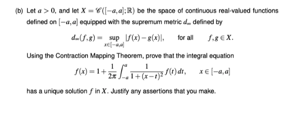 (b) Let a > 0, and let X = C(|-a,a];R) be the space of continuous real-valued functions
defined on [-a, a] equipped with the supremum metric d, defined by
d»(f,8) = sup \f (x) – 8(x)|,
x€l-a,a)
for all
f,8 € X.
Using the Contraction Mapping Theorem, prove that the integral equation
1
f6) = 1+ 2 권 f0) dh,
1+(x-t) -
x€ (-a,a)
has a unique solution f in X. Justify any assertions that you make.
