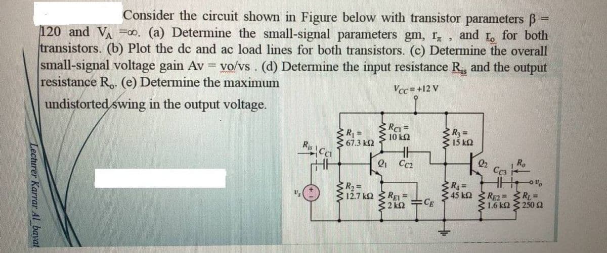 Lecturer Karrar Al bayat
=
Consider the circuit shown in Figure below with transistor parameters ß
120 and VA =00. (a) Determine the small-signal parameters gm, I, and to for both
transistors. (b) Plot the dc and ac load lines for both transistors. (c) Determine the overall
small-signal voltage gain Av = vo/vs. (d) Determine the input resistance R₁, and the output
resistance R.. (e) Determine the maximum
Vcc=+12 V
undistorted swing in the output voltage.
< R₁ =
< 67.3 ΚΩ
R₂ =
Σ 15 ΚΩ
Ro
R₂ =
R₁=
12.7 K
345 ΚΩ
Ris Co
RC1 =
ΤΟ ΚΩ
"98
21
REL=
<2k2=CE
22
CC3
RE2=
RL=
1.6 kΩ < 250 Ω
-OU