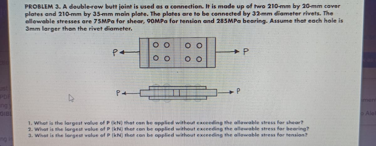 PROBLEM 3. A double-row butt joint is used as a connection. It is made up of two 210-mm by 20-mm cover
plates and 210-mm by 35-mm main plate. The plates are to be connected by 32-mm diameter rivets. The
allowable stresses are 75MPa for shear, 90MPa for tension and 285MPa bearing. Assume that each hole is
3mm larger than the rivet diameter.
ust
PDF
ng
imen
GIBL
o Alel
1. What is the largest value of P (kN) that can be applied without exceeding the ollowable stress for shear?
2. What is the largest value of P (kN) that can be applied without exceeding the ollowable stress for bearing?
3. What is the largest value of P (kN) that can be applied withour exceeding the allowable stress for tension?
ng in
