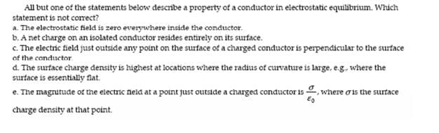 All but one of the statements below describe a property of a conductor in electrostatic equilibrium. Which
statement is not correct?
a. The electrostatic field is zero everywhere inside the conductor.
b. A net charge on an isolated conductor resides entirely on its surface.
c. The electric field just outside any point on the surface of a charged conductor is perpendicular to the surface
of the conductor
d. The surface charge density is highest at locations where the radius of curvature is large, eg. where the
surface is essentially flat.
e. The magnutude of the electric neld at a point just outside a charged conductor is , where ois the surface
charge density at that point.
