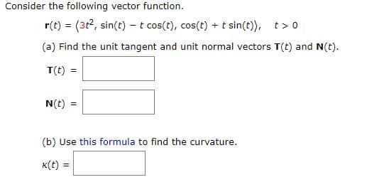 Consider the following vector function.
r(t) = (3t2, sin(t) – t cos(t), cos(t) + t sin(t)),
t > 0
(a) Find the unit tangent and unit normal vectors T(t) and N(t).
T(t) =
N(t) =
(b) Use this formula to find the curvature.
K(t) =
