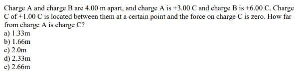Charge A and charge B are 4.00 m apart, and charge A is +3.00 C and charge B is +6.00 C. Charge
C of +1.00 C is located between them at a certain point and the force on charge C is zero. How far
from charge A is charge C?
a) 1.33m
b) 1.66m
c) 2.0m
d) 2.33m
e) 2.66m
