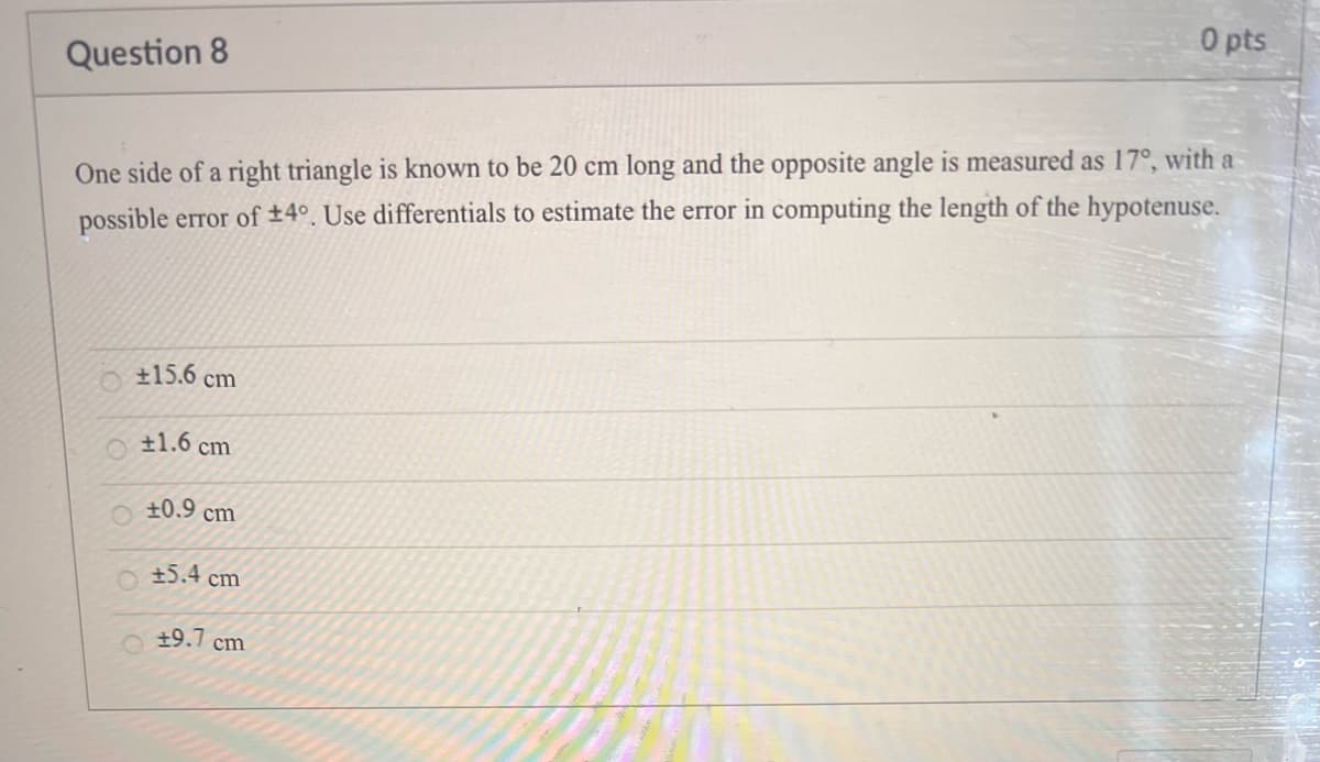 0 pts
Question 8
One side of a right triangle is known to be 20 cm long and the opposite angle is measured as 17°, with a
possible error of +4°. Use differentials to estimate the error in computing the length of the hypotenuse.
O±15.6 cm
+1.6 cm
+0.9 cm
+5.4 cm
+9.7 cm