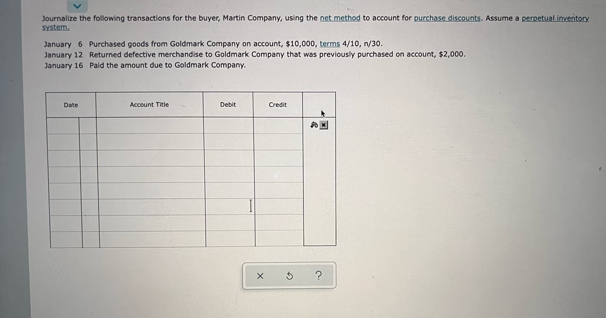 Journalize the following transactions for the buyer, Martin Company, using the net method to account for purchase discounts. Assume a perpetual inventory
system.
January 6 Purchased goods from Goldmark Company on account, $10,000, terms 4/10, n/30.
January 12 Returned defective merchandise to Goldmark Company that was previously purchased on account, $2,000.
January 16 Paid the amount due to Goldmark Company.
Date
Account Title
Debit
Credit
X
3
?