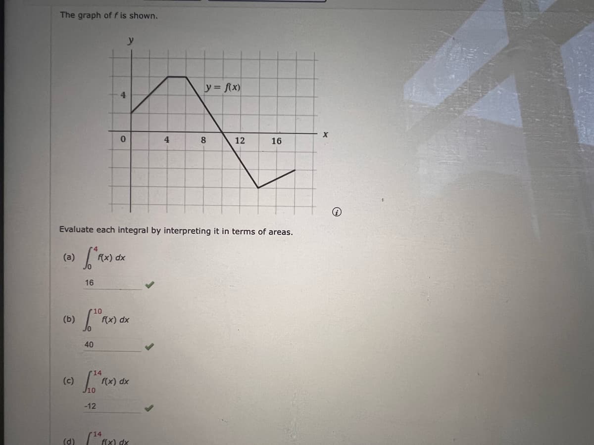 The graph of f is shown.
y
y = fx)
4.
4
8
12
16
Evaluate each integral by interpreting it in terms of areas.
(a)
f(x) dx
16
(b)
f(x) dx
40
14
(c)
f(x) dx
-12
