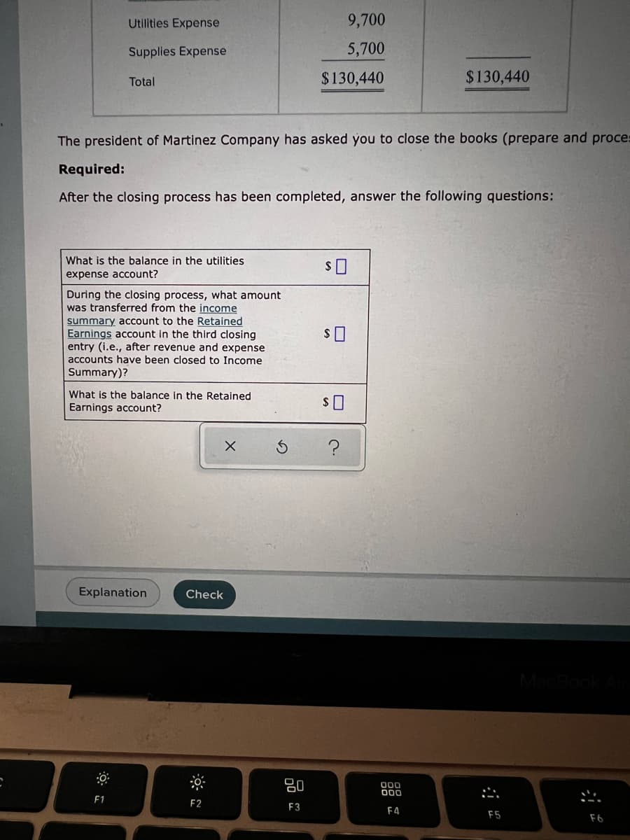 Utilities Expense
9,700
Supplies Expense
5,700
Total
$130,440
$130,440
The president of Martinez Company has asked you to close the books (prepare and proces
Required:
After the closing process has been completed, answer the following questions:
What is the balance in the utilities
expense account?
$0
During the closing process, what amount
was transferred from the income
summary account to the Retained
Earnings account in the third closing
entry (i.e., after revenue and expense
accounts have been closed to Income
Summary)?
What is the balance in the Retained.
Earnings account?
$0
X
?
Explanation
F1
Check
F2
20
F3
000
000
F4
F5
F6