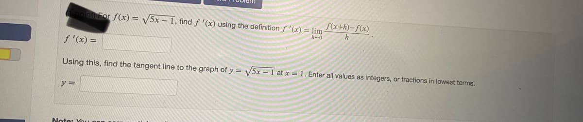 point For f(x) = /5x – 1, find f '(x) using the definition f '(x) = lim
f(x+h)–f(x)
f '(x) =
Using this, find the tangent line to the graph of y = V5x – 1 at x = 1. Enter all values as integers, or fractions in lowest terms.
y =
Note: Yo
