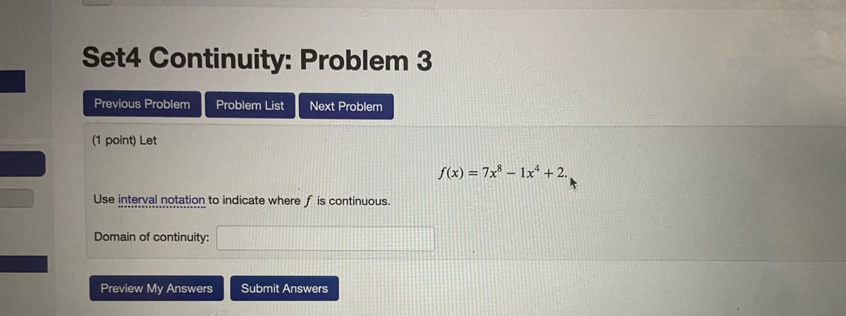 Set4 Continuity: Problem 3
Previous Problem
Problem List
Next Problem
(1 point) Let
S(2) = 7x* – 1x* + 2.
Use interval notation to indicate where f is continuous.
Domain of continuity:
Preview My Answers
Submit Answers
