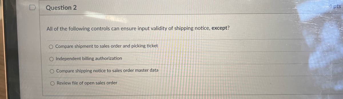 Question 2
All of the following controls can ensure input validity of shipping notice, except?
O Compare shipment to sales order and picking ticket
O Independent billing authorization
O Compare shipping notice to sales order master data
O Review file of open sales order
Apts
