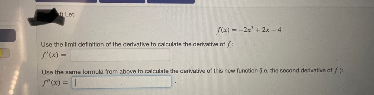 t) Let
f(x) = -2x° + 2x - 4,
Use the limit definition of the derivative to calculate the derivative of f:
f'(x) =
Use the same formula from above to calculate the derivative of this new function (i.e. the second derivative of f ):
f" (x) =||
%3D
