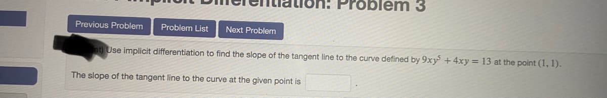 on: Problem 3
Previous Problem
Problem List
Next Problem
nt) Use implicit differentiation to find the slope of the tangent line to the curve defined by 9xy + 4xy= 13 at the point (1, 1).
The slope of the tangent line to the curve at the given point is
