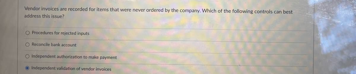 Vendor invoices are recorded for items that were never ordered by the company. Which of the following controls can best
address this issue?
O Procedures for rejected inputs
O Reconcile bank account
O Independent authorization to make payment
Independent validation of vendor invoices