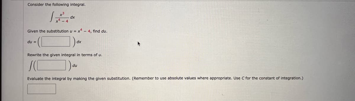 Consider the following integral.
dx
Given the substitution u = x4 - 4, find du.
du =
dx
Rewrite the given integral in terms of u.
SC ]) du
Evaluate the integral by making the given substitution. (Remember to use absolute values where appropriate. Use C for the constant of integration.)