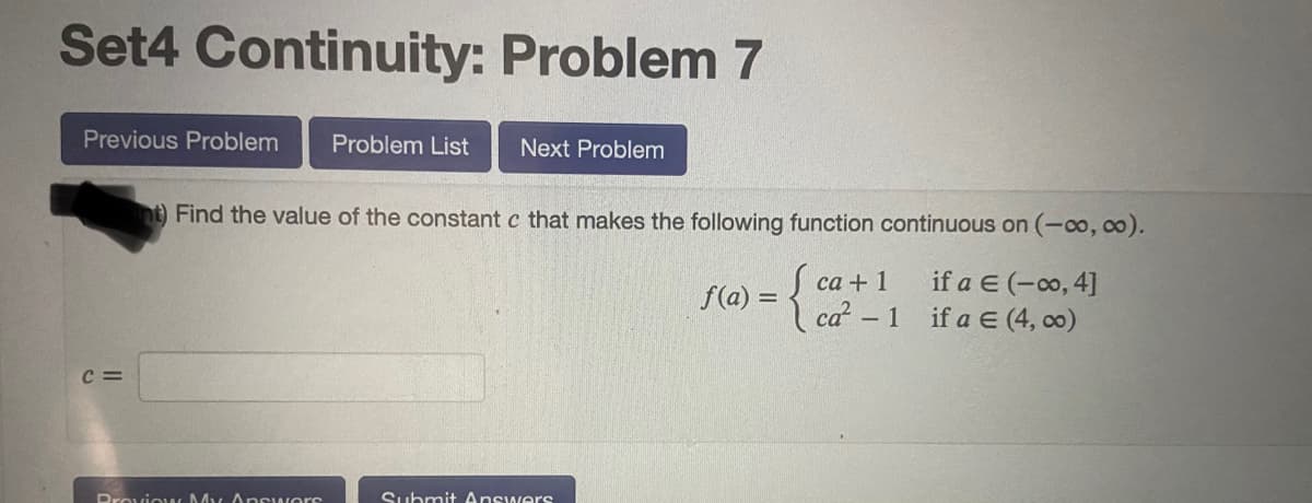 Set4 Continuity: Problem 7
Previous Problem
Problem List
Next Problem
nt) Find the value of the constant c that makes the following function continuous on (-co, co).
Į ca + 1
ca-1 if a E (4, co)
if a E (-o, 4]
f(a) =
c =
Provic w My Apswers
Submit Answers
