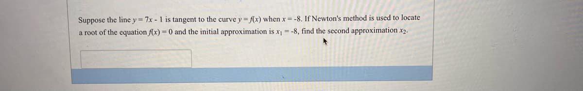 Suppose the line y = 7x - 1 is tangent to the curve y = f(x) when x = -8. If Newton's method is used to locate
a root of the equation f(x) = 0 and the initial approximation is x = -8, find the second approximation x2.
