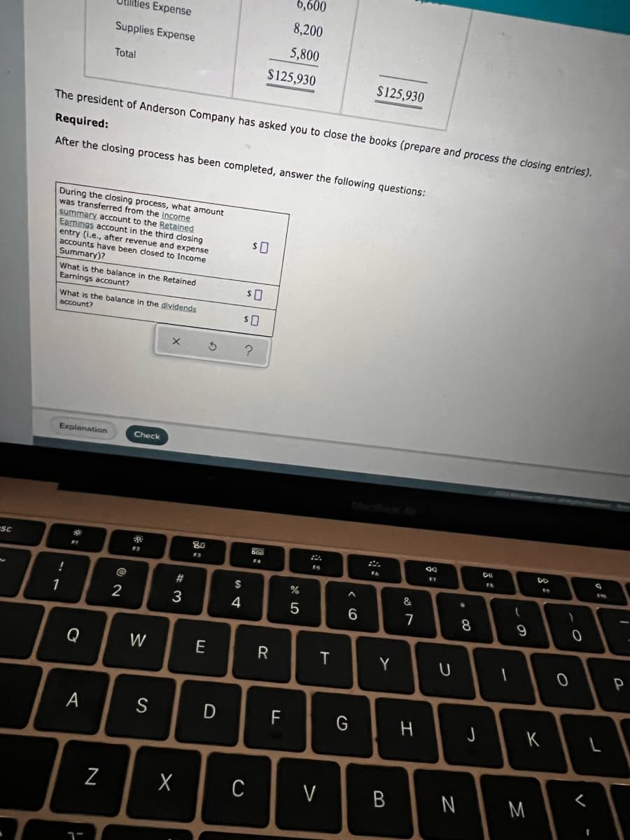 -SC
!
1
6,600
8,200
Utilities Expense
Supplies Expense
5,800
Total
$125,930
$125,930
The president of Anderson Company has asked you to close the books (prepare and process the closing entries).
Required:
After the closing process has been completed, answer the following questions:
During the closing process, what amount
was transferred from the income
SO
summary account to the Retained
Earings account in the third closing
entry (i.e., after revenue and expense
accounts have been closed to Income.
Summary)?
What is the balance in the Retained
Earnings account?
$0
SO
What is the balance in the dividends
account?
X
S ?
Explanation
DD
16
F1
Q
A
1-
N
(@
2
Check
39.
F2
W
S
3
X
80
F3
E
D
S4
$
4
C
PGP
GOD
FA
R
F
%
5
T
V
6
G
Y
B
&
7
H
$7
U
*
N
8
J
DIL
1
(
9
19
K
M
1
0
<
1
ab
P