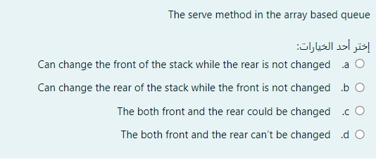 The serve method in the array based queue
إختر أحد الخيارات
Can change the front of the stack while the rear is not changed a O
Can change the rear of the stack while the front is not changed b O
The both front and the rear could be changed .c O
The both front and the rear can't be changed .d O
