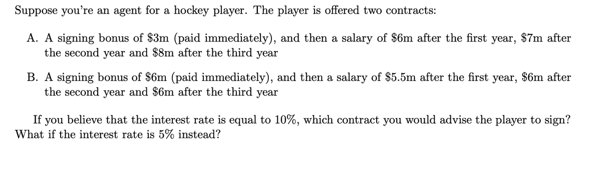 Suppose you're an agent for a hockey player. The player is offered two contracts:
A. A signing bonus of $3m (paid immediately), and then a salary of $6m after the first
the second year and $8m after the third year
B. A signing bonus of $6m (paid immediately), and then a salary of $5.5m after the first
the second year and $6m after the third year
year,
$7m after
year, $6m after
If you believe that the interest rate is equal to 10%, which contract you would advise the player to sign?
What if the interest rate is 5% instead?