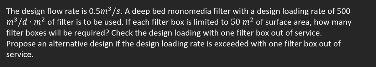 3
The design flow rate is 0.5m³/s. A deep bed monomedia filter with a design loading rate of 500
m³/d. m² of filter is to be used. If each filter box is limited to 50 m² of surface area, how many
filter boxes will be required? Check the design loading with one filter box out of service.
Propose an alternative design if the design loading rate is exceeded with one filter box out of
service.