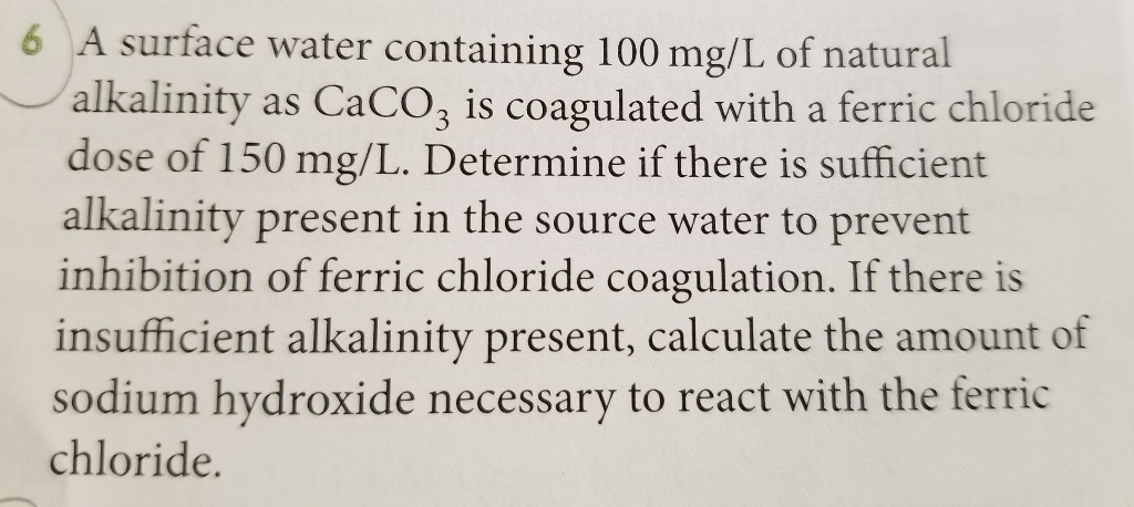 6 A surface water containing 100 mg/L of natural
alkalinity as CaCO3 is coagulated with a ferric chloride
dose of 150 mg/L. Determine if there is sufficient
alkalinity present in the source water to prevent
inhibition of ferric chloride coagulation. If there is
insufficient alkalinity present, calculate the amount of
sodium hydroxide necessary to react with the ferric
chloride.