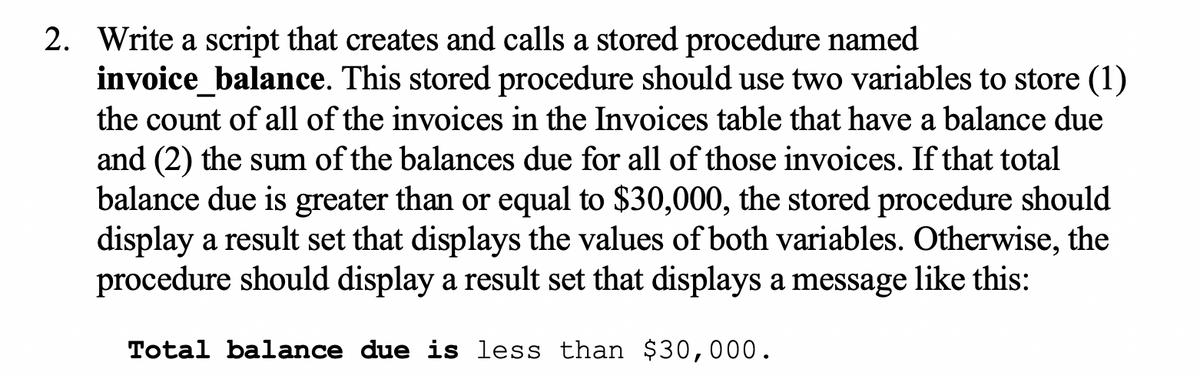 2. Write a script that creates and calls a stored procedure named
invoice_balance. This stored procedure should use two variables to store (1)
the count of all of the invoices in the Invoices table that have a balance due
and (2) the sum of the balances due for all of those invoices. If that total
balance due is greater than or equal to $30,000, the stored procedure should
display a result set that displays the values of both variables. Otherwise, the
procedure should display a result set that displays a message like this:
Total balance due is less than $30,000.
