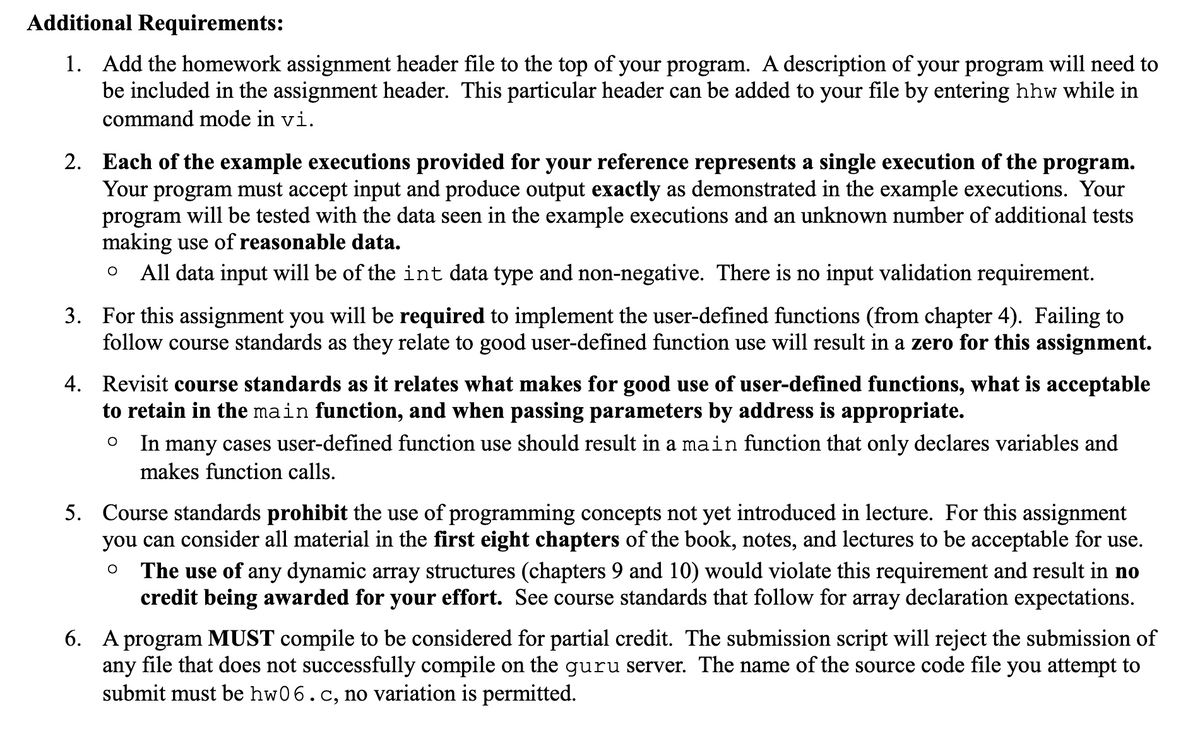Additional Requirements:
1. Add the homework assignment header file to the top of your program. A description of your program will need to
be included in the assignment header. This particular header can be added to your file by entering hhw while in
command mode in vi.
2. Each of the example executions provided for your reference represents a single execution of the program.
Your program must accept input and produce output exactly as demonstrated in the example executions. Your
program will be tested with the data seen in the example executions and an unknown number of additional tests
making use of reasonable data.
All data input will be of the int data type and non-negative. There is no input validation requirement.
3. For this assignment you will be required to implement the user-defined functions (from chapter 4). Failing to
follow course standards as they relate to good user-defined function use will result in a zero for this assignment.
4. Revisit course standards as it relates what makes for good use of user-defined functions, what is acceptable
to retain in the main function, and when passing parameters by address is appropriate.
In many cases user-defined function use should result in a main function that only declares variables and
makes function calls.
5. Course standards prohibit the use of programming concepts not yet introduced in lecture. For this assignment
you can consider all material in the first eight chapters of the book, notes, and lectures to be acceptable for use.
The use of any dynamic array structures (chapters 9 and 10) would violate this requirement and result in no
credit being awarded for your effort. See course standards that follow for array declaration expectations.
6. A program MUST compile to be considered for partial credit. The submission script will reject the submission of
any file that does not successfully compile on the guru server. The name of the source code file you attempt to
submit must be hw06.c, no variation is permitted.
