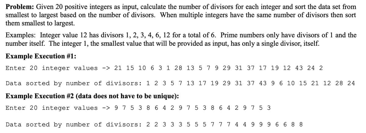 Problem: Given 20 positive integers as input, calculate the number of divisors for each integer and sort the data set from
smallest to largest based on the number of divisors. When multiple integers have the same number of divisors then sort
them smallest to largest.
Examples: Integer value 12 has divisors 1, 2, 3, 4, 6, 12 for a total of 6. Prime numbers only have divisors of 1 and the
number itself. The integer 1, the smallest value that will be provided as input, has only a single divisor, itself.
Example Execution #1:
Enter 20 integer values -> 21 15 10 6 3 1 28 13 5 7 9 29 31 37 17 19 12 43 24 2
Data sorted by number of divisors: 1 2 3 5 7 13 17 19 29 31 37 43 9 6 10 15 21 12 28 24
Example Execution #2 (data does not have to be unique):
Enter 20 integer values -> 9 7 5 3 8 6 4 2 9 75 3 8 6 4 2 9 7 5 3
Data sorted by number of divisors: 2 2 3 33 5 5 5 7 7 7 4 4 9 9 9 6 6 8 8
