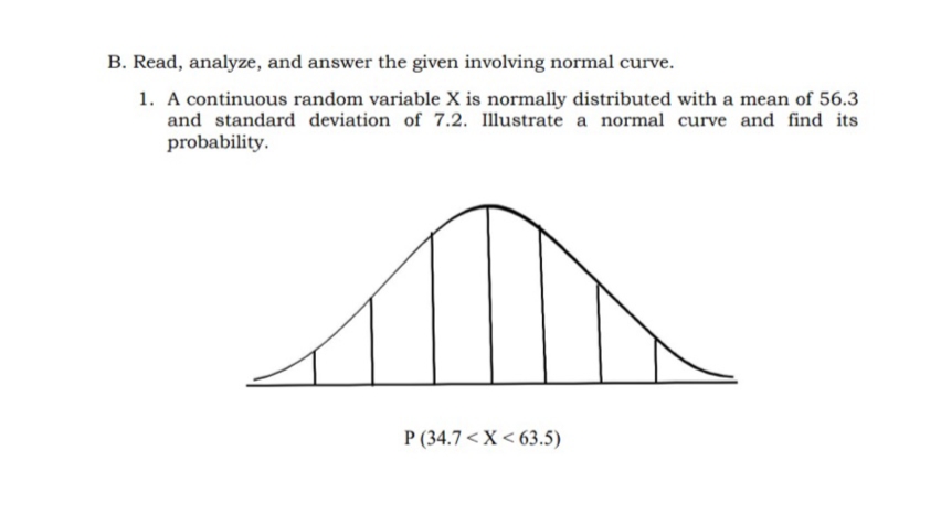 B. Read, analyze, and answer the given involving normal curve.
1. A continuous random variable X is normally distributed with a mean of 56.3
and standard deviation of 7.2. Illustrate a normal curve and find its
probability.
P (34.7 <X < 63.5)
