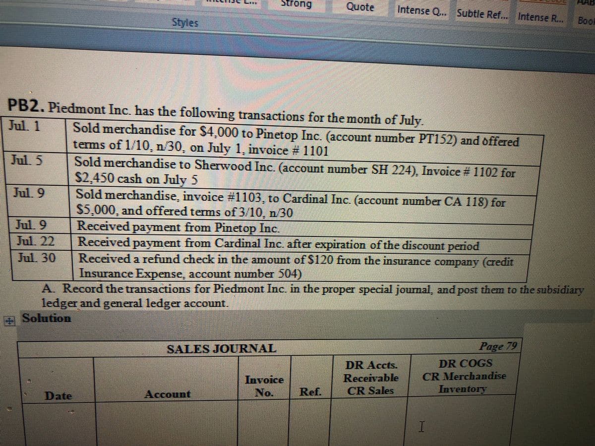 Strong
Quote
Intense Q...Subtle Ref.. Intense R..
Styles
மேg
PB2. Piedmont Inc. has the following transactions for the month of July.
Jul. 1
Sold merchandise for $4,000 to Pinetop Inc. (account number PT152) and offered
terms of 1/10, n/30, on July 1, invoice # 1101
Sold merchandise to Sherwood Inc. (account number SH 224), Invoice # 1102 for
$2,450 cash on July 5
Sold merchandise, invoice #1103, to Cardinal Inc. (account number CA 118) for
S5,000, and offered tems of 3/10, n 30
Received payment from Pinetop Inc.
Received payment from Cardinal Inc. after expiration of the discount period
Received a refund check in the amount of $120 from the insurance company (credit
Insurance Expense, account number 504)
Jul. 5
Jul. 9
Jul. 9
Jul. 22
Jul. 30
A. Record the transactions for Piedmont Inc. in the proper special journal, and post them to the subsidiary
ledger and general ledger account.
Solution
SALES JOURNAL
Page 79
DR COGS
CR Merchandise
Inventory
DR Accts.
Invoice
No.
Receivable
CR Sales
Date
Account
Ref.
