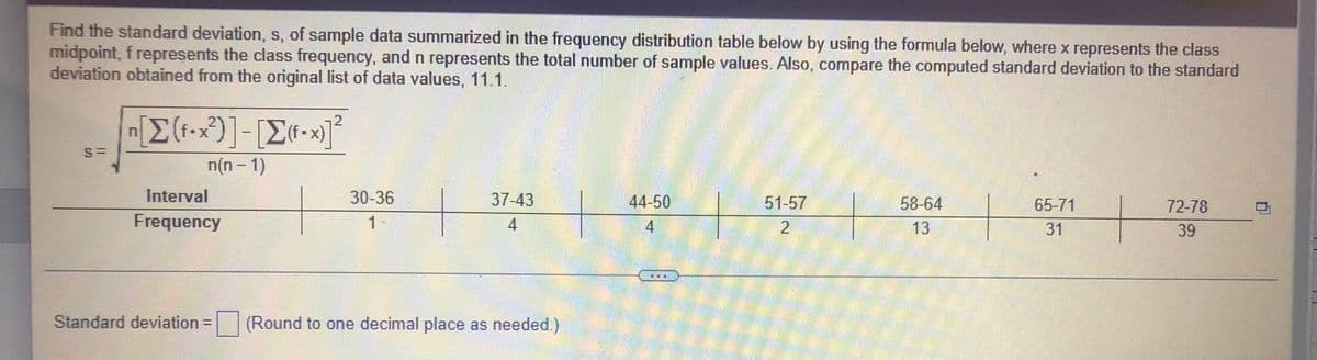 Find the standard deviation, s, of sample data summarized in the frequency distribution table below by using the formula below, where x represents the class
midpoint, f represents the class frequency, and n represents the total number of sample values. Also, compare the computed standard deviation to the standard
deviation obtained from the original list of data values, 11.1.
n[Σ(f•x?)] - [Σ(-x)]2
n(n −1)
Interval
58-64
65-71
72-78
30-36
1
37-43
4
44-50
4
51-57
2
Frequency
31
39
CO
Standard deviation =
(Round to one decimal place as needed.)