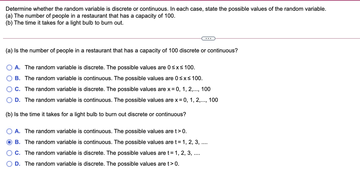 Determine whether the random variable is discrete or continuous. In each case, state the possible values of the random variable.
(a) The number of people in a restaurant that has a capacity of 100.
(b) The time it takes for a light bulb to burn out.
(a) Is the number of people in a restaurant that has a capacity of 100 discrete or continuous?
A. The random variable is discrete. The possible values are 0sxs 100.
B. The random variable is continuous. The possible values are 0<xs100.
C. The random variable is discrete. The possible values are x = 0, 1, 2,., 100
D. The random variable is continuous. The possible values are x = 0, 1, 2,..., 100
(b) Is the time it takes for a light bulb to burn out discrete or continuous?
A. The random variable is continuous. The possible values are t> 0.
B. The random variable is continuous. The possible values are t = 1, 2, 3, ..
C. The random variable is discrete. The possible values are t= 1, 2, 3, ....
D. The random variable is discrete. The possible values are t>0.
