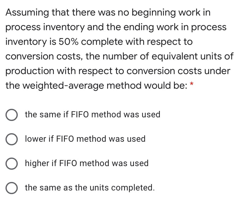 Assuming that there was no beginning work in
process inventory and the ending work in process
inventory is 50% complete with respect to
conversion costs, the number of equivalent units of
production with respect to conversion costs under
the weighted-average method would be: *
O the same if FIFO method was used
O lower if FIFO method was used
O higher if FIFO method was used
O the same as the units completed.
