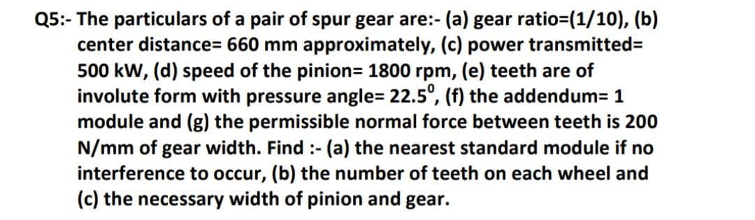 Q5:- The particulars of a pair of spur gear are:- (a) gear ratio=(1/10), (b)
center distance3D 660 mm approximately, (c) power transmitted%3D
500 kW, (d) speed of the pinion= 1800 rpm, (e) teeth are of
involute form with pressure angle= 22.5°, (f) the addendum= 1
module and (g) the permissible normal force between teeth is 200
N/mm of gear width. Find :- (a) the nearest standard module if no
interference to occur, (b) the number of teeth on each wheel and
(c) the necessary width of pinion and gear.
