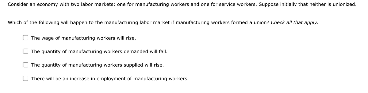 Consider an economy with two labor markets: one for manufacturing workers and one for service workers. Suppose initially that neither is unionized.
Which of the following will happen to the manufacturing labor market if manufacturing workers formed a union? Check all that apply.
The wage of manufacturing workers will rise.
The quantity of manufacturing workers demanded will fall.
The quantity of manufacturing workers supplied will rise.
There will be an increase in employment of manufacturing workers.
