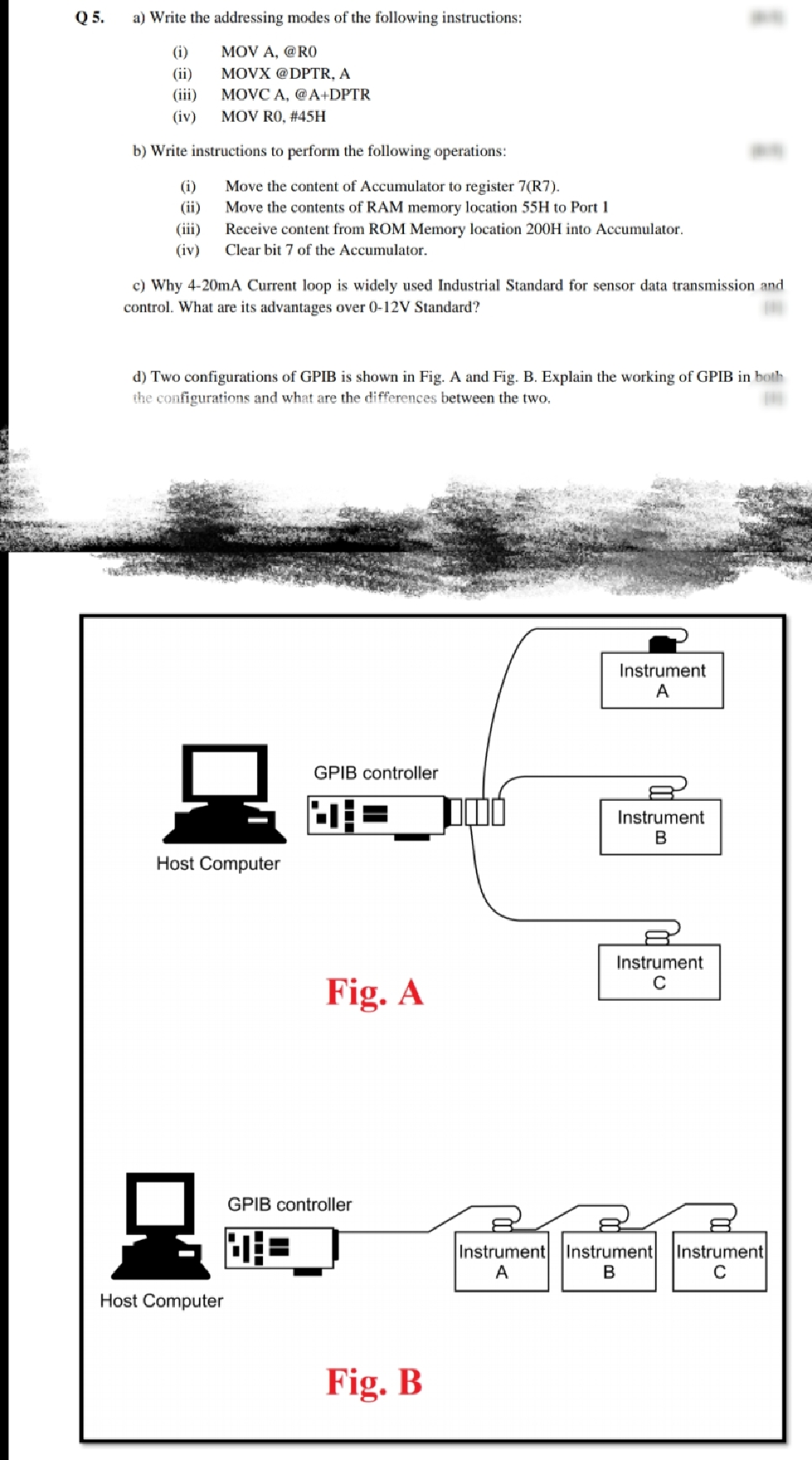 Q 5.
a) Write the addressing modes of the following instructions:
(i)
MOV A, @RO
(ii)
MOVX @DPTR, A
(iii)
MOVC A, @A+DPTR
(iv)
MOV RO, #45H
b) Write instructions to perform the following operations:
(i)
(ii)
(iii)
Move the content of Accumulator to register 7(R7).
Move the contents of RAM memory location 55H to Port 1
Receive content from ROM Memory location 200H into Accumulator.
(iv)
Clear bit 7 of the Accumulator.
c) Why 4-20mA Current loop is widely used Industrial Standard for sensor data transmission and
control. What are its advantages over 0-12V Standard?
d) Two configurations of GPIB is shown in Fig. A and Fig. B. Explain the working of GPIB in both
the configurations and what are the differences between the two.
Instrument
A
GPIB controller
Instrument
Host Computer
Instrument
Fig. A
GPIB controller
Instrument Instrument
Instrument
A
B
Host Computer
Fig. B
