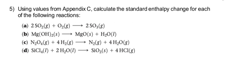 5) Using values from Appendix C, calculate the standard enthalpy change for each
of the following reactions:
(a) 2 SO2(g) + O2(8)
2 SO3(8)
(b) Mg(OH)2(s)
MgO(s) + H2O(1)
(c) N2O4(8) + 4 H2(g)
→ N2(8) + 4 H2O(g)
(d) SiCl4(1) + 2 H2O(I)
SiO2(s) + 4 HCl(8)
