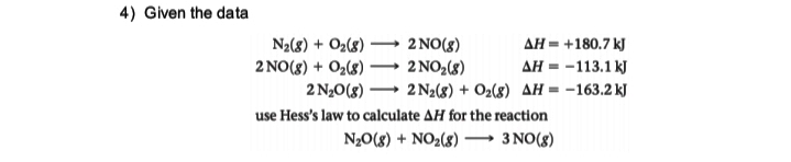4) Given the data
N2(8) + O2(8)
2 NO(8)
AH = +180.7 kJ
2 NO(8) + O2(8) ·
2 NO,(8)
2 N,0(8) – 2 N2(8) + O2(8) AH = -163.2 kJ
AH = -113.1 kJ
|
use Hess's law to calculate AH for the reaction
N20(8) + NO2(8) –→ 3 NO(8)
