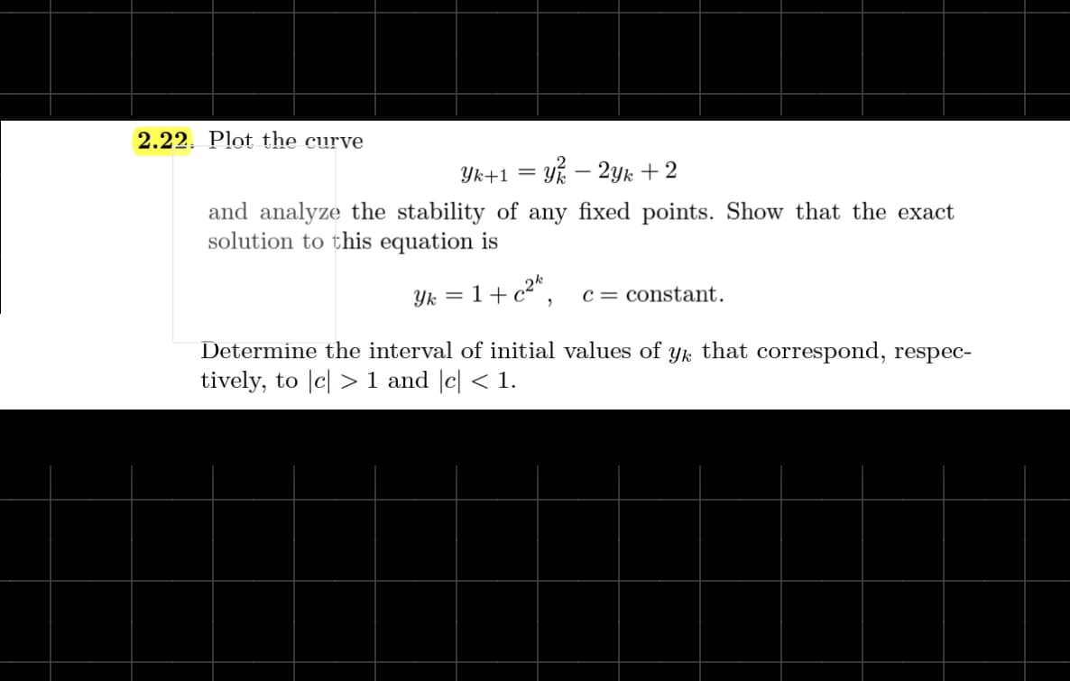 2.22. Plot the curve
Yk+1 = Yk – 2yk +2
and analyze the stability of any fixed points. Show that the exact
solution to this equation is
Yk = 1+ c2*.
c = constant.
Determine the interval of initial values of yk that correspond, respec-
tively, to |c| > 1 and |c| < 1.
