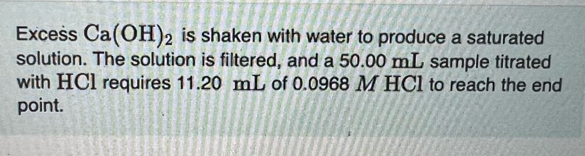 Excess Ca(OH)2 is shaken with water to produce a saturated
solution. The solution is filtered, and a 50.00 mL sample titrated
with HCl requires 11.20 mL of 0.0968 M HCl to reach the end
point.
