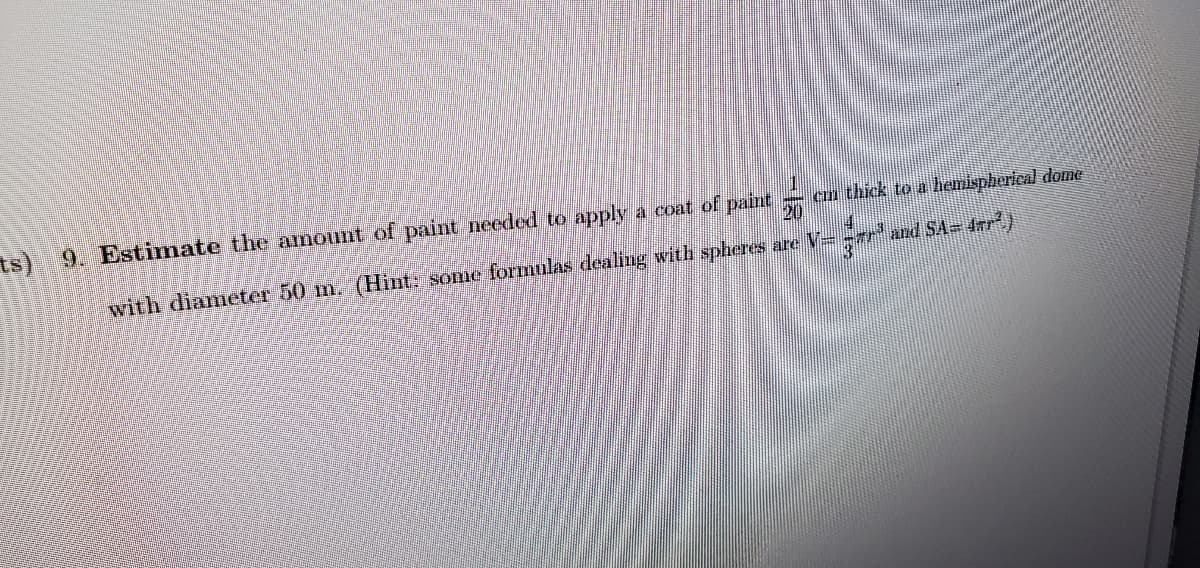 ts) 9. Estimate the amount of paint needed to apply a coat of paint
- cun thick to a hemispherical dome
20
with diameter 50 m. (Hint: some formulas dealing with spheres are V=
and SA= 4rr)
