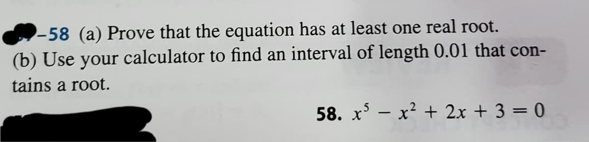 -58 (a) Prove that the equation has at least one real root.
(b) Use your calculator to find an interval of length 0.01 that con-
tains a root.
58. x - x2 + 2x + 3 = 0
