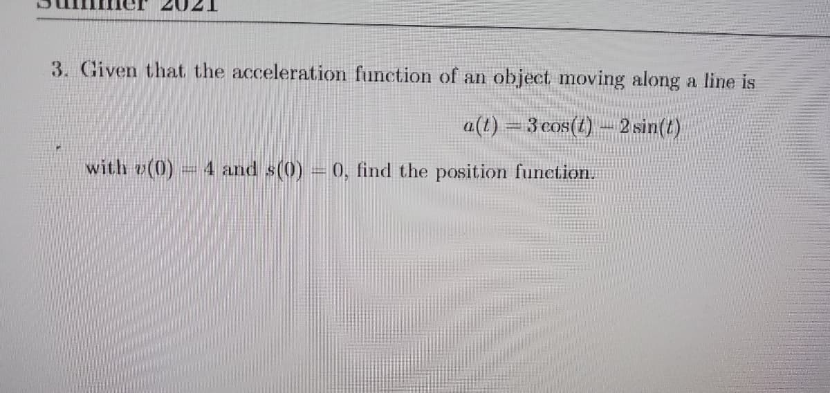 3. Given that the acceleration function of an object moving along a line is
a(t) = 3 cos(t)- 2 sin(t)
with v(0)
4 and s(0) = 0, find the position function.
