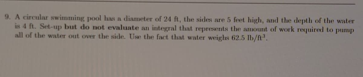 9. A circular swimming pool has a diameter of 24 ft, the sides are 5 feet high, and the depth of the water
is 4 ft. Set-up but do not evaluate an integral that represents the amount of work required to pump
all of the water out over the side. Use the fact that water weighs 62.5 lb/ft.
