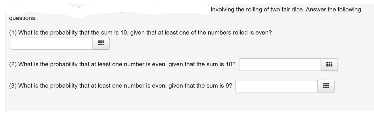 involving the rolling of two fair dice. Answer the following
questions.
(1) What is the probability that the sum is 10, given that at least one of the numbers rolled is even?
(2) What is the probability that at least one number is even, given that the sum is 10?
(3) What is the probability that at least one number is even, given that the sum is 9?
