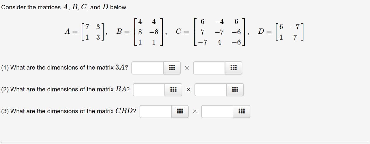 Consider the matrices A, B, C, and D below.
4
4
6
-4
6
6
-7
A =
1
В -
B =
C =
-8
7
-7
-6
7
1
-7
4
-6
1
1
(1) What are the dimensions of the matrix 3 A?
X
(2) What are the dimensions of the matrix BA?
(3) What are the dimensions of the matrix CBD?
X
X
