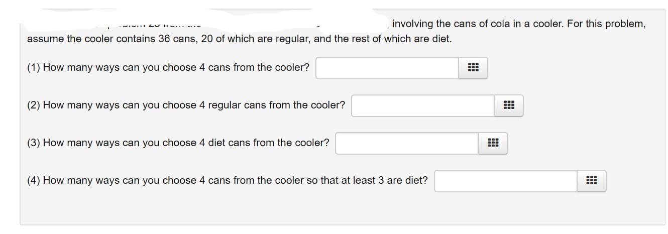 involving the cans of cola in a cooler. For this problem,
assume the cooler contains 36 cans, 20 of which are regular, and the rest of which are diet.
(1) How many ways can you choose 4 cans from the cooler?
(2) How many ways can you choose 4 regular cans from the cooler?
(3) How many ways can you choose 4 diet cans from the cooler?
(4) How many ways can you choose 4 cans from the cooler so that at least 3 are diet?
