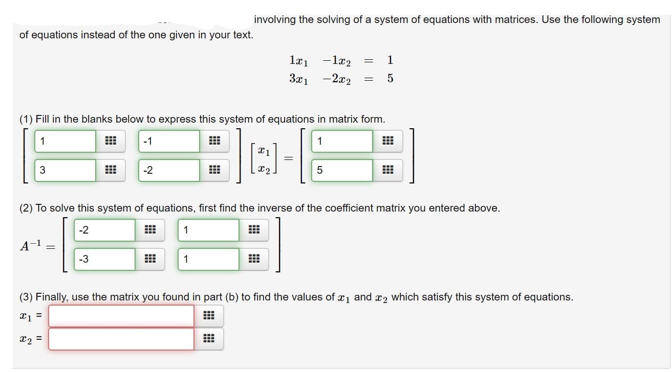 involving the solving of a system of equations with matrices. Use the following system
of equations instead of the one given in your text.
-lx2
1x1
-2x2
За 1
(1) Fill in the blanks below to express this system of equations in matrix form.
-1
-2
X2
(2) To solve this system of equations, first find the inverse of the coefficient matrix you entered above.
-2
A-1
-3
(3) Finally, use the matrix you found in part (b) to find the values of x1 and 2 which satisfy this system of equations.
X2 =
