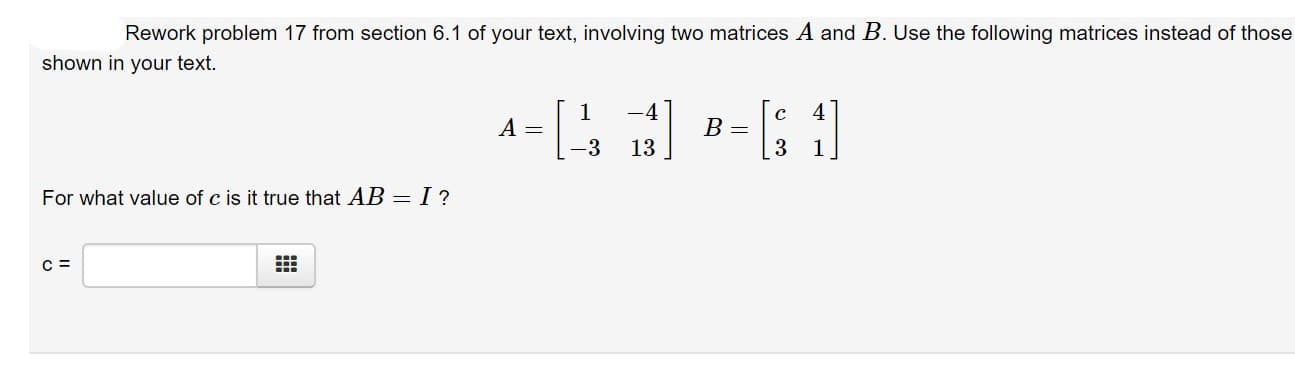 Rework problem 17 from section 6.1 of your text, involving two matrices A and B. Use the following matrices instead of those
shown in your text.
1
A =
-4
B =
3
-3
13
1
For what value of c is it true that AB- I?
C =
