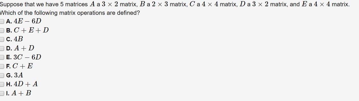 Suppose that we have 5 matrices A a 3 x 2 matrix, B a 2 x 3 matrix, C a 4 x 4 matrix, D a 3 x 2 matrix, and E a 4 x 4 matrix.
Which of the following matrix operations are defined?
A. 4E- 6D
D в. С + Е+D
Dс. 4B
D. A D
Е. ЗС — 6D
F. C E
G. 3A
H. 4D A
I. A B

